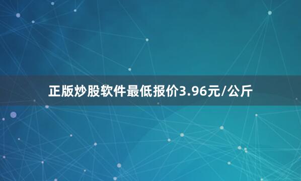 正版炒股软件最低报价3.96元/公斤