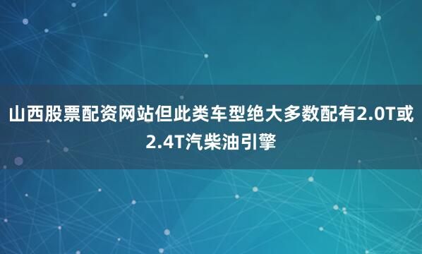 山西股票配资网站但此类车型绝大多数配有2.0T或2.4T汽柴油引擎