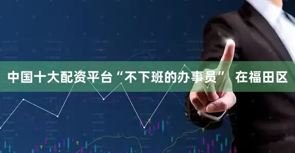 中国十大配资平台“不下班的办事员”  在福田区