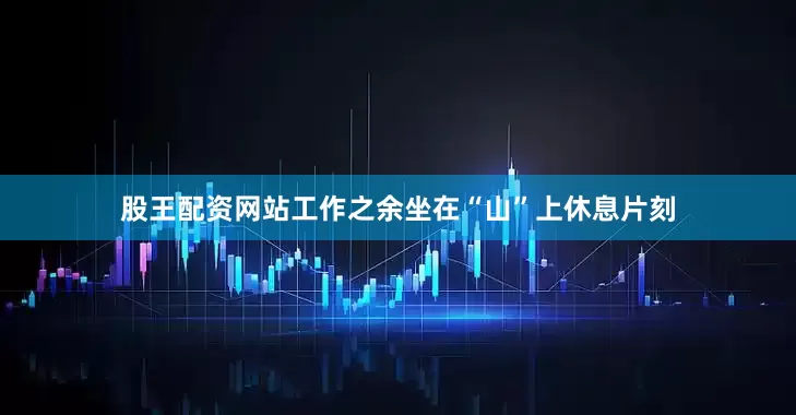 股王配资网站工作之余坐在“山”上休息片刻