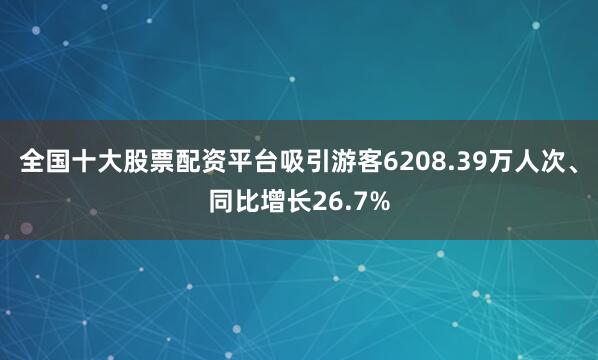 全国十大股票配资平台吸引游客6208.39万人次、同比增长26.7%