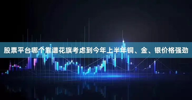 股票平台哪个靠谱花旗考虑到今年上半年铜、金、银价格强劲