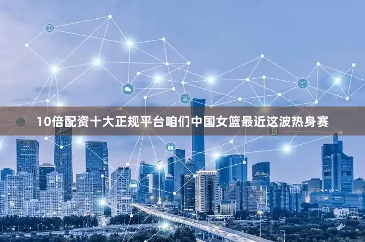 10倍配资十大正规平台咱们中国女篮最近这波热身赛