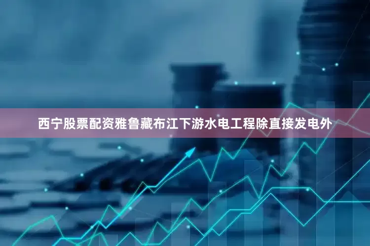西宁股票配资雅鲁藏布江下游水电工程除直接发电外