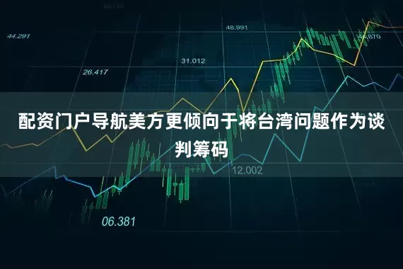 配资门户导航美方更倾向于将台湾问题作为谈判筹码
