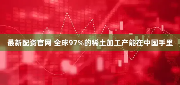 最新配资官网 全球97%的稀土加工产能在中国手里