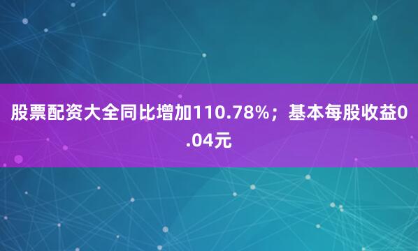 股票配资大全同比增加110.78%；基本每股收益0.04元